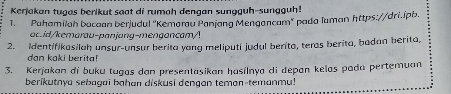 Kerjakan tugas berikut saat di rumah dengan sungguh-sungguh! 
1. Pahamilah bacaan berjudul “Kemarau Panjang Mengancam” pada laman https://dri.ípb. 
ac.id/kemarau-panjang-mengancam/! 
2. Identifikasilah unsur-unsur berita yang meliputi judul berita, teras berita, badan berita, 
dan kaki berita! 
3. Kerjakan di buku tugas dan presentasikan hasilnya di depan kelas pada pertemuan 
beríkutnya sebagai bahan diskusi dengan teman-temanmu!