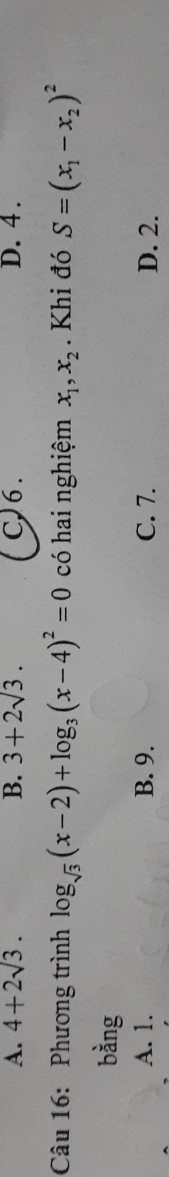 A. 4+2sqrt(3). B. 3+2sqrt(3). C) 6. D. 4.
Câu 16: Phương trình log _sqrt(3)(x-2)+log _3(x-4)^2=0 có hai nghiệm x_1, x_2. Khi đó S=(x_1-x_2)^2
bàng
A. 1. B. 9. C. 7. D. 2.