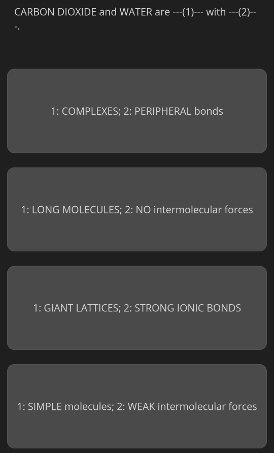 CARBON DIOXIDE and WATER are ---(1)--- with ---(2)--
1: COMPLEXES; 2: PERIPHERAL bonds
1: LONG MOLECULES; 2: NO intermolecular forces
1: GIANT LATTICES; 2: STRONG IONIC BONDS
1: SIMPLE molecules; 2: WEAK intermolecular forces