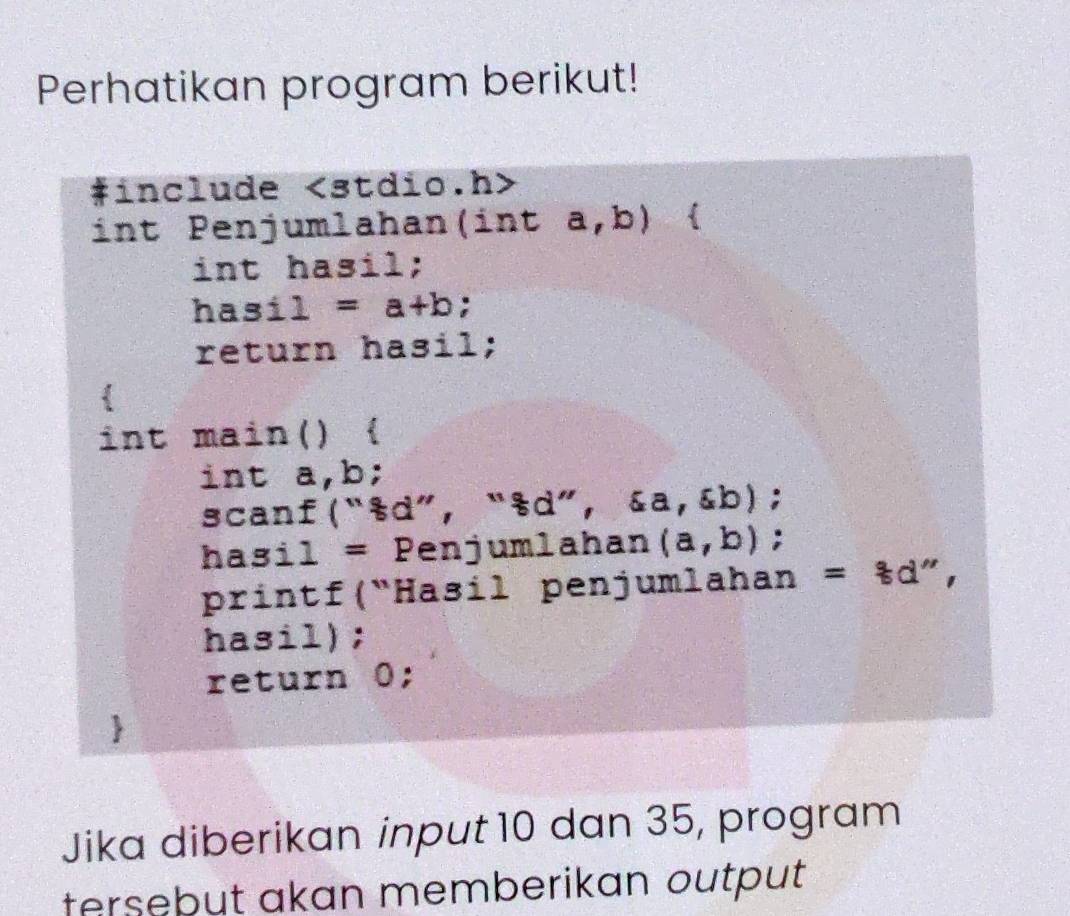 Perhatikan program berikut! 
#include ∠ 3t di 0.n> 
int Penjumlahan( inta,b)  
int hasil; 
hasil =a+b : 
return hasil; 
int main()  
int a, b; 
scanf(“sd”, “sd”，  a,xi b); 
hasil = Penjumlahan (a,b); 
printf(“Hasil penjumlahan =8d''
hasil); 
return 0; 
Jika diberikan input 10 dan 35, program 
tersebut akan memberikan output