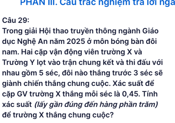 PHAN III. Câu trác nghiệm trả lới nga 
Câu 29: 
Trong giải Hội thao truyền thông ngành Giáo 
dục Nghệ An năm 2025 ở môn bóng bàn đôi 
nam. Hai cặp vận động viên trường X và 
Trường Y lọt vào trận chung kết và thi đấu với 
nhau gồm 5 séc, đôi nào thắng trước 3 séc sẽ 
giành chiến thắng chung cuộc. Xác suất để 
cặp GV trường X thắng mỗi séc là 0, 45. Tính 
xác suất (lấy gần đúng đến hàng phần trăm) 
để trường X thắng chung cuộc?