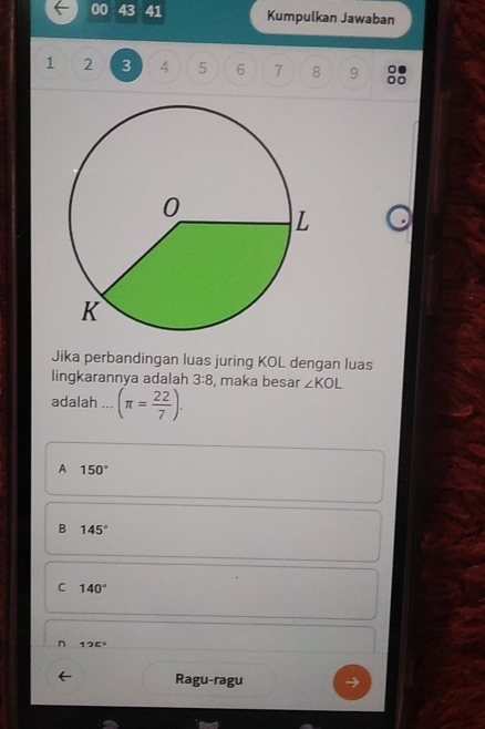 00 43 41 Kumpulkan Jawaban
1 2 3 4 5 6 7 8 9
Jika perbandingan luas juring KOL dengan luas
lingkarannya adalah 3:8 , maka besar ∠ KOL
adalah ... (π = 22/7 ).
A 150°
B 145°
C 140°
n 125°
Ragu-ragu