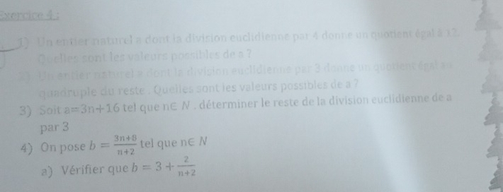 Un entier naturel a dont la division euclidienne par 4 donne un quotient égal à x2. 
Quelles sont les valeurs possibles de a ? 
23. Un entier naturel a dont la division euclidienne par 3 donne un quotient égal au 
quadruple du reste . Quelles sont les valeurs possibles de a ? 
3) Soit a=3n+16 tel que n∈ N. déterminer le reste de la division euclidienne de a 
par 3
4) On pose b= (3n+8)/n+2  tel que n∈ N
a) Vérifier que b=3+ 2/n+2 