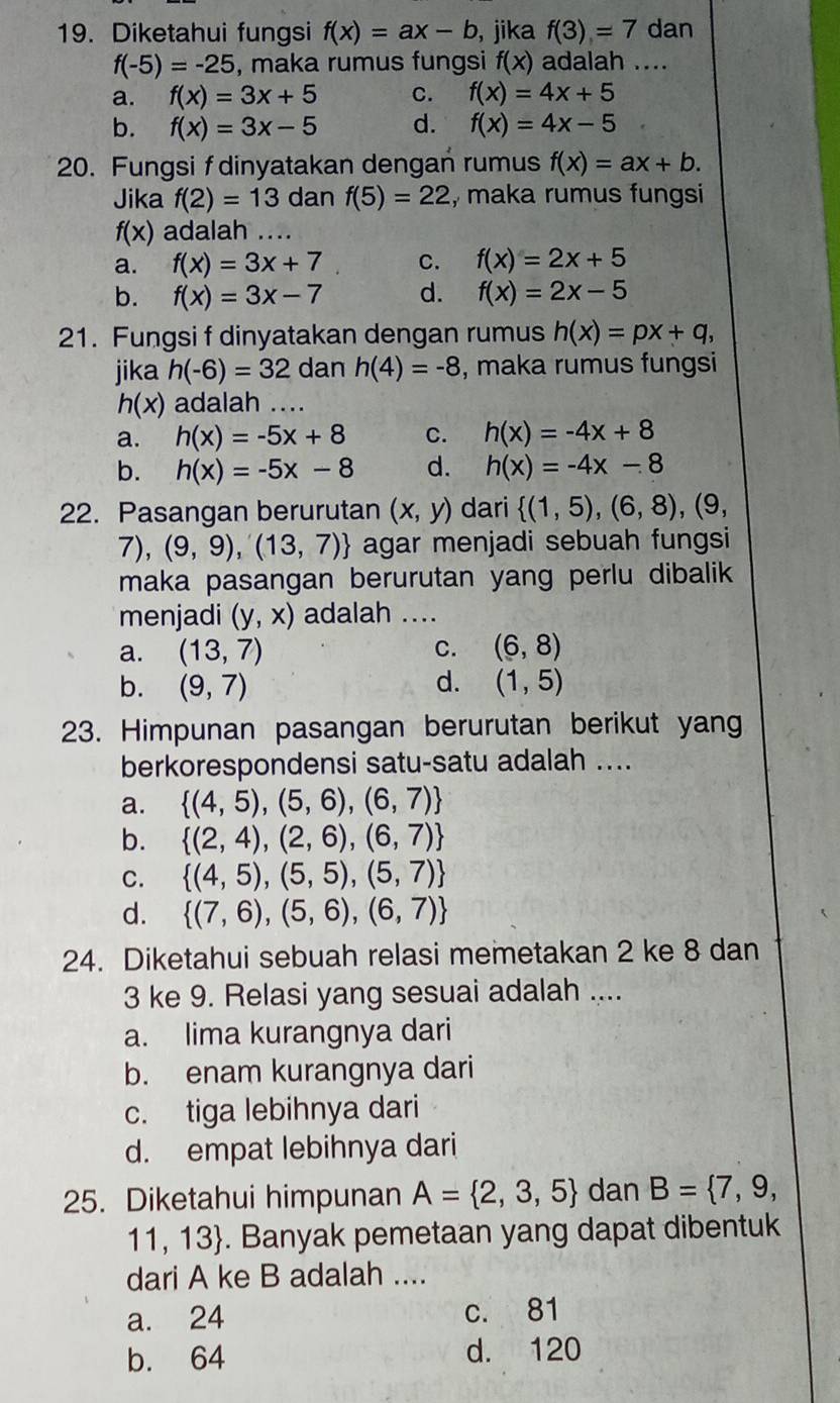 Diketahui fungsi f(x)=ax-b , jika f(3)=7 dan
f(-5)=-25 , maka rumus fungsi f(x) adalah ....
a. f(x)=3x+5 C. f(x)=4x+5
b. f(x)=3x-5 d. f(x)=4x-5
20. Fungsi f dinyatakan dengan rumus f(x)=ax+b.
Jika f(2)=13 dan f(5)=22 , maka rumus fungsi
f(x) adalah ....
a. f(x)=3x+7 C. f(x)=2x+5
b. f(x)=3x-7 d. f(x)=2x-5
21. Fungsi f dinyatakan dengan rumus h(x)=px+q,
jika h(-6)=32 dan h(4)=-8 , maka rumus fungsi
h(x) adalah ....
a. h(x)=-5x+8 C. h(x)=-4x+8
b. h(x)=-5x-8 d. h(x)=-4x-8
22. Pasangan berurutan (x,y) dari  (1,5),(6,8) , (9,
7),(9,9),(13,7) agar menjadi sebuah fungsi
maka pasangan berurutan yang perlu dibalik 
menjadi (y,x) adalah ....
a. (13,7) C. (6,8)
b. (9,7) d. (1,5)
23. Himpunan pasangan berurutan berikut yang
berkorespondensi satu-satu adalah ....
a.  (4,5),(5,6),(6,7)
b.  (2,4),(2,6),(6,7)
C.  (4,5),(5,5),(5,7)
d.  (7,6),(5,6),(6,7)
24. Diketahui sebuah relasi memetakan 2 ke 8 dan
3 ke 9. Relasi yang sesuai adalah ....
a. lima kurangnya dari
b. enam kurangnya dari
c. tiga lebihnya dari
d. empat lebihnya dari
25. Diketahui himpunan A= 2,3,5 dan B= 7,9,
11,13. Banyak pemetaan yang dapat dibentuk
dari A ke B adalah ....
a. 24 c. 81
b. 64 d. 120