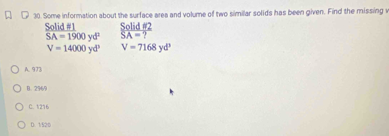 Some information about the surface area and volume of two similar solids has been given. Find the missing v
Solid #1 Solid #2
overline SA=1900yd^2 SA= ?
V=14000yd^3 V=7168yd^3
A. 973
B. 2969
C. 1216
D. 1520