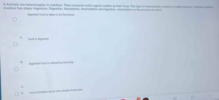 Animals are heterotrophic in nutrition. They consume solid organic matter as their food. This type of heterotrophic nutrition is called holozoic. Holozoic nutrition
involves five steps- Ingestion, Digestion, Absorption, Assimilation and Egestion. Assimilation is the process by which
digested food is taken in by the blood
A. food is digested
B. digested food is utilized by the body
C.
D. food is broken down into simple molecules