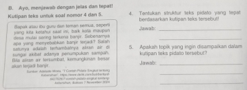 Ayo, menjawab dengan jelas dan tepat! 
Kutipan teks untuk soal nomor 4 dan 5. 4. Tentukan struktur teks pidato yang tepat 
Bapak ataw ibu guru dan teman semua, seperti berdasarkan kutipan teks tersebut! 
yang kita ketahui sast ini, balk iota maupun Jawab:_ 
desa mulai sering terkena banjir. Sebenamya 
_ 
apa yang menyebabkan banjir terjadi? Salah 
satuma adalan terhambaïya aliran air d 5. Apakah topik yang ingin disampaikan dalam 
sungai akibar adanya penumpukan sampah. 
akan terjadi banjir. Bila aliran air tersumbat, kemungkinan besan kutipan teks pidato tersebur ? 
Jawab 
Sumker: Adskaate treta, "P Comph Pickela BinghM IMG Ksterhan''. M Henne deth cars hst hech 8 62 (67677 constan pidata-singeal tontano_ 
Anhwnshan, disksen 7 Moverröet 2004 
_