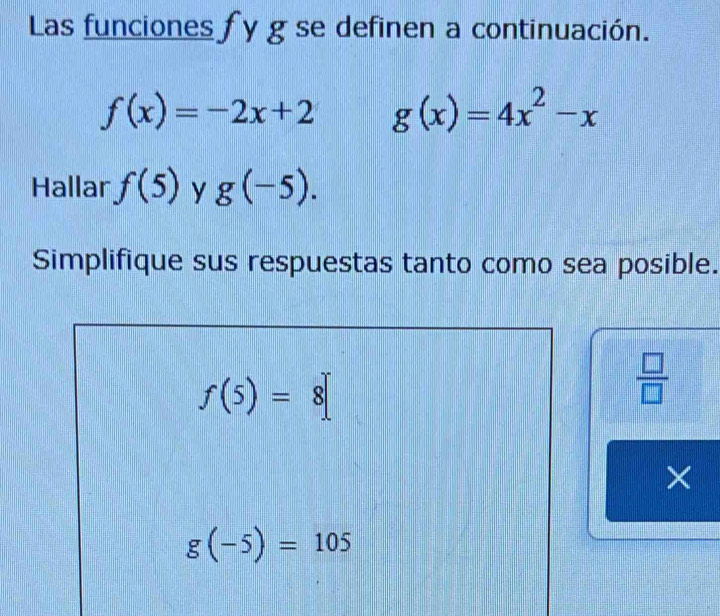 Las funciones fy g se definen a continuación.
f(x)=-2x+2 g(x)=4x^2-x
Hallar f(5) y g(-5). 
Simplifique sus respuestas tanto como sea posible.
f(5)=8[
 □ /□   
×
g(-5)=105