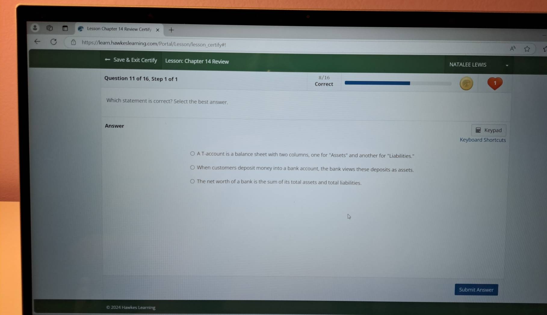 Lesson Chapter 14 Review Certify
https://learn.hawkeslearning.com/Portal/Lesson/lesson_certify#!
Save & Exit Certify Lesson: Chapter 14 Review
NATALEE LEWIS
Question 11 of 16, Step 1 of 1 Correct 8/16
Which statement is correct? Select the best answer.
Answer
Keypad
Keyboard Shortcuts
A T-account is a balance sheet with two columns, one for "Assets" and another for "Liabilities."
When customers deposit money into a bank account, the bank views these deposits as assets.
The net worth of a bank is the sum of its total assets and total liabilities.
Submit Answer
© 2024 Hawkes Learning