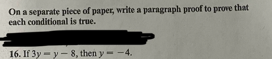 On a separate piece of paper, write a paragraph proof to prove that 
each conditional is true. 
16. If 3y=y-8 , then y=-4.