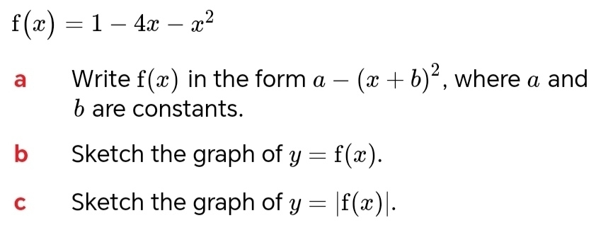 f(x)=1-4x-x^2
a Write f(x) in the form a-(x+b)^2 , where a and 
b are constants. 
b Sketch the graph of y=f(x). 
c Sketch the graph of y=|f(x)|.