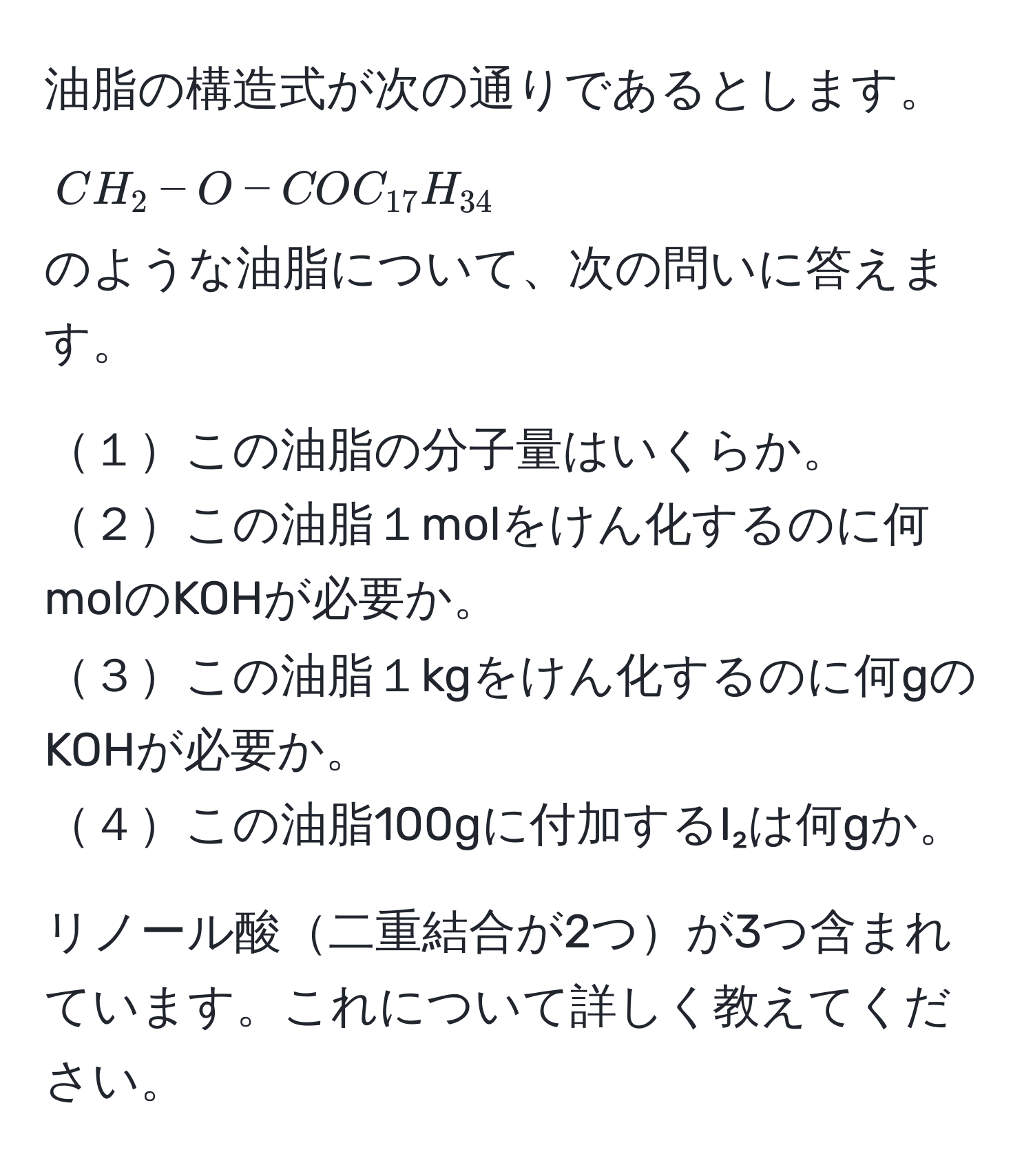 油脂の構造式が次の通りであるとします。  
$CH_2-O-COC_17H_34$  
のような油脂について、次の問いに答えます。

１この油脂の分子量はいくらか。  
２この油脂１molをけん化するのに何molのKOHが必要か。  
３この油脂１kgをけん化するのに何gのKOHが必要か。  
４この油脂100gに付加するI₂は何gか。

リノール酸二重結合が2つが3つ含まれています。これについて詳しく教えてください。