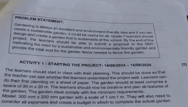 PROBLEM STATEMENT 
Gardening is always an excellent and envtronment-friendly ides and if you can 
create a sustainable garden, it could be useful for all. Grade 7 leamners should 
design and create a garden that is susta nable at the school. By the end off this 
project, the leamers should be able to suamit a proposal to the SMT. 
motivating the need for a sustainable and environmentally friendly garden and 
provide the total cost for the garden fence needed to fence the garden. 
ACTIVITY 1 - STARTING THE PROJECT- 14/08/2024 - 16/08/2024 [5] 
The learners should start in class with their planning. This should be done so that 
the teacher can see whether the leamers understand the project well. Leamers can 
space of do their first planning on a sheet of paper. The garden should at least comprise a
30m* 20m. The learners should now be creative and plan all features of 
the garden. The garden must comply with the minimum requirements: 
Model: 300 mm x 200 mm garden with a scale of 1 cm:1 m. They will also need to 
consider all expenses and create a budget in which to complete the actual garden.