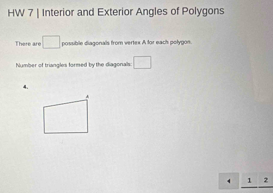 HW 7 | Interior and Exterior Angles of Polygons 
There are □ possible diagonals from vertex A for each polygon. 
Number of triangles formed by the diagonals: □ 
4. 
1 2