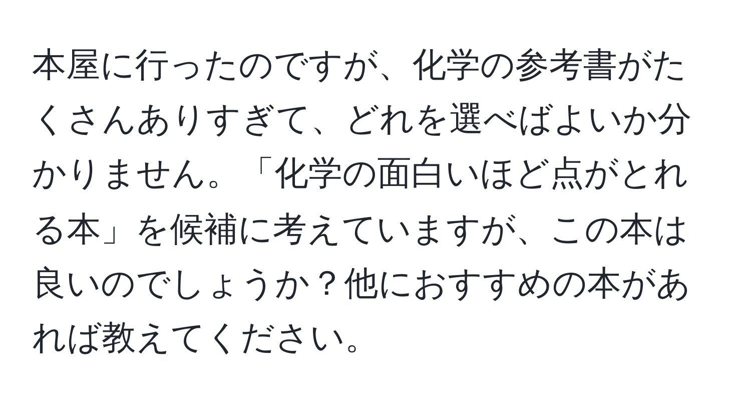 本屋に行ったのですが、化学の参考書がたくさんありすぎて、どれを選べばよいか分かりません。「化学の面白いほど点がとれる本」を候補に考えていますが、この本は良いのでしょうか？他におすすめの本があれば教えてください。