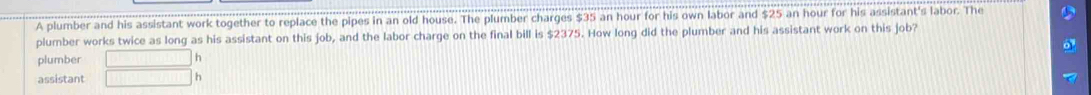 A plumber and his assistant work together to replace the pipes in an old house. The plumber charges $35 an hour for his own labor and $25 an hour for his assistant's labor. The 
plumber works twice as long as his assistant on this job, and the labor charge on the final bill is $2375. How long did the plumber and his assistant work on this job? 
plumber f(x)=-x^1x+(x) h 
assistant ||v|| h