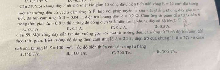 0.5.10V. D. −0, 5.
Câu 58. Một khung dây hình chữ nhật kín gồm 10 vòng dây, diện tích mỗi vòng S=20cm^2 đặt trong
một từ trường đều có vectơ cảm ứng từ vector B hợp với pháp tuyến vector n của mật phẳng khung dây góc a=
60° , độ lớn cảm ứng từ B=0.04T , điện trở khung dây R=0.2Omega Cảm ứng từ giảm đều từ B đến 0
trong thời gian △ t=0.01s thì cường độ dòng điện xuất hiện trong khung dây có độ lớn
A. 0, 1 A. B. 0, 4 A. C. 0, 2 A. D. 0, 3 A.
Câu 59. Một vòng dây dẫn kín đặt vuông góc với một từ trường đều, cảm ứng từ B có độ lớn biến đổi
theo thời gian. Biết cường độ dòng điện cảm ứng là i_c=0.5A , điện trở của khung là R=2Omega và diện
tích của khung là S=100cm^2. Tốc độ biến thiên của cảm ứng từ bằng
A. 150 T/s. B. 100 T/s. C. 200 T/s. D. 300 T/s.