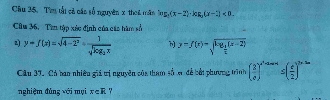 Tìm tất cả các số nguyên x thoả mãn log _3(x-2)· log _3(x-1)<0</tex>. 
Câu 36. Tìm tập xác định của các hàm số 
a) y=f(x)=sqrt(4-2^x)+frac 1sqrt(log _2)x y=f(x)=sqrt(log _frac 1)2(x-2)
b) 
Câu 37. Có bao nhiêu giá trị nguyên của tham số m để bất phương trình ( 2/e )^x^2+2mx+1≤ ( e/2 )^2x-3m
nghiệm đúng với mọi x∈ R ?