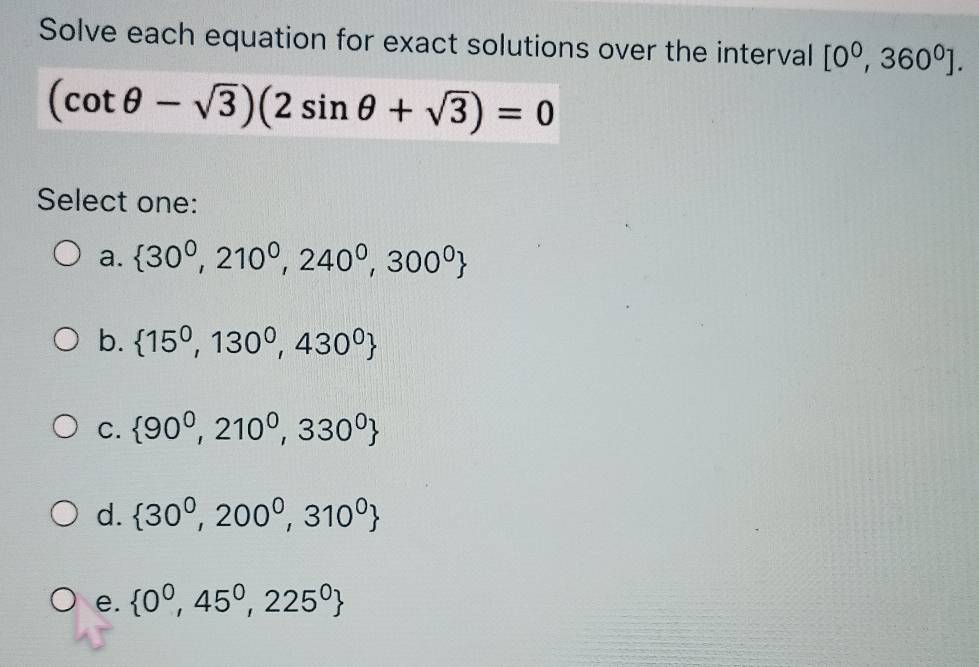 Solve each equation for exact solutions over the interval [0^0,360^0].
(cot θ -sqrt(3))(2sin θ +sqrt(3))=0
Select one:
a.  30^0,210^0,240^0,300^0
b.  15^0,130^0,430^0
C.  90^0,210^0,330^0
d.  30^0,200^0,310^0
e.  0^0,45^0,225^0