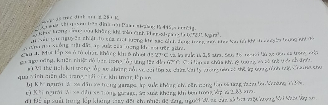 hiệt độ trên dình núi là 283 K 
m Áp suất khí quyền trên đinh núi Phan-xi-păng là 445, 3 mmHg
e) Khối lượng riêng của không khí trên định Phan-xi-păng là 0,7291kg/m^3. 
đ) Nếu giữ nguyên nhiệt độ của một lượng khí xác định đựng trong một bình kín thì khi di chuyên lượng khí đó 
lừ định núi xuống mặt đất, áp suất của lượng khí nói trên giảm. 
Câu 4: Một lốp xe ô tô chứa không khí ở nhiệt độ 27°C và áp suất là 2,5 atm. Sau đó, người lái xe đậu xe trong một 
garage nóng, khiến nhiệt độ bên trong lốp tăng lên đến 67°C. Coi lốp xe chứa khí lý tưởng và có thể tích cố định. 
a) Vì thể tích khí trong lốp xe không đổi và coi lốp xe chứa khí lý tưởng nên có thể áp dụng định luật Charles cho 
quá trình biến đổi trạng thái của khí trong lốp xe. 
b) Khi người lái xe đậu xe trong garage, áp suất không khí bên trong lốp sẽ tăng thêm lên khoảng 113%. 
c) Khi người lái xe đậu xe trong garage, áp suất không khí bên trong lốp là 2,83 atm. 
d) Để áp suất trong lốp không thay đổi khi nhiệt độ tăng, người lái xe cần xả bót một lượng khí khoi lốp xe.