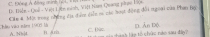 C. Đông A đông minh hội, Việt Na
D. Điễn - Quế - Việt Liên minh, Việt Nam Quang phục Hội.
Câu 4. Một trong những địa điểm diễn ra các hoạt động đối ngoại của Phan Bội
Châu vào năm 1905 là D. Ân Độ.
A. Nhật. B. Anh. C. Đức.
m gia thành lập tổ chức nào sau đây?