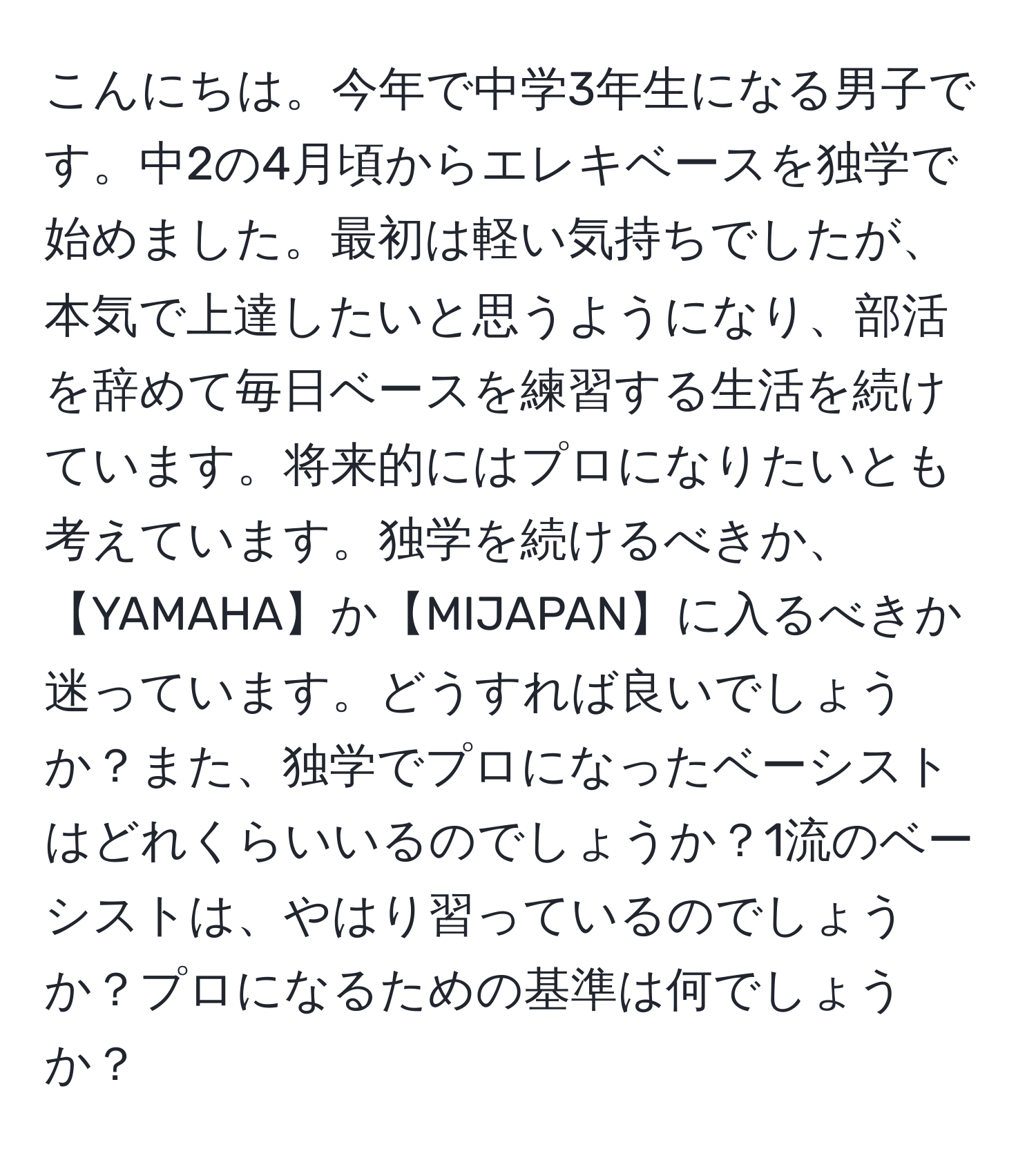 こんにちは。今年で中学3年生になる男子です。中2の4月頃からエレキベースを独学で始めました。最初は軽い気持ちでしたが、本気で上達したいと思うようになり、部活を辞めて毎日ベースを練習する生活を続けています。将来的にはプロになりたいとも考えています。独学を続けるべきか、【YAMAHA】か【MIJAPAN】に入るべきか迷っています。どうすれば良いでしょうか？また、独学でプロになったベーシストはどれくらいいるのでしょうか？1流のベーシストは、やはり習っているのでしょうか？プロになるための基準は何でしょうか？