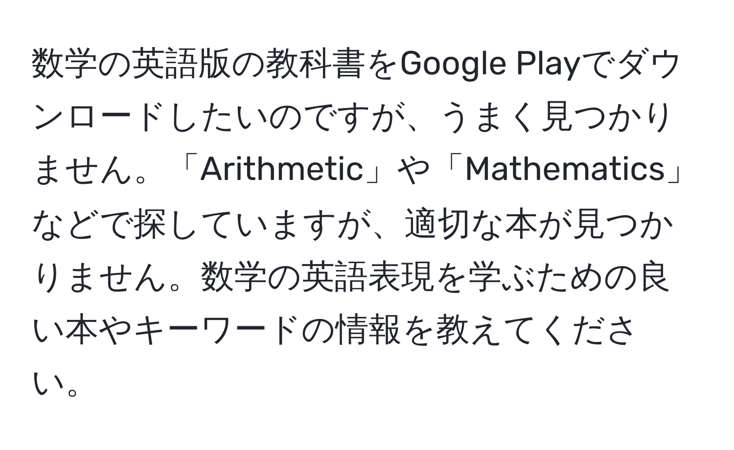 数学の英語版の教科書をGoogle Playでダウンロードしたいのですが、うまく見つかりません。「Arithmetic」や「Mathematics」などで探していますが、適切な本が見つかりません。数学の英語表現を学ぶための良い本やキーワードの情報を教えてください。