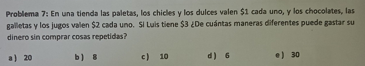 Problema 7: En una tienda las paletas, los chicles y los dulces valen $1 cada uno, y los chocolates, las
galletas y los jugos valen $2 cada uno. Si Luis tiene $3 ¿De cuántas maneras diferentes puede gastar su
dinero sin comprar cosas repetidas?
a  20 b  8 c ) 10 d 6 e 30