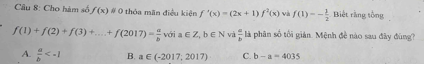 Cho hàm số f(x)!= 0 thỏa mãn điều kiện f'(x)=(2x+1)f^2(x) và f(1)=- 1/2  Biết rằng tổng
f(1)+f(2)+f(3)+...+f(2017)= a/b  với a∈ Z, b∈ N và  a/b  là phân số tối giản. Mệnh đề nào sau đây đúng?
A.  a/b 
B. a∈ (-2017;2017) C. b-a=4035