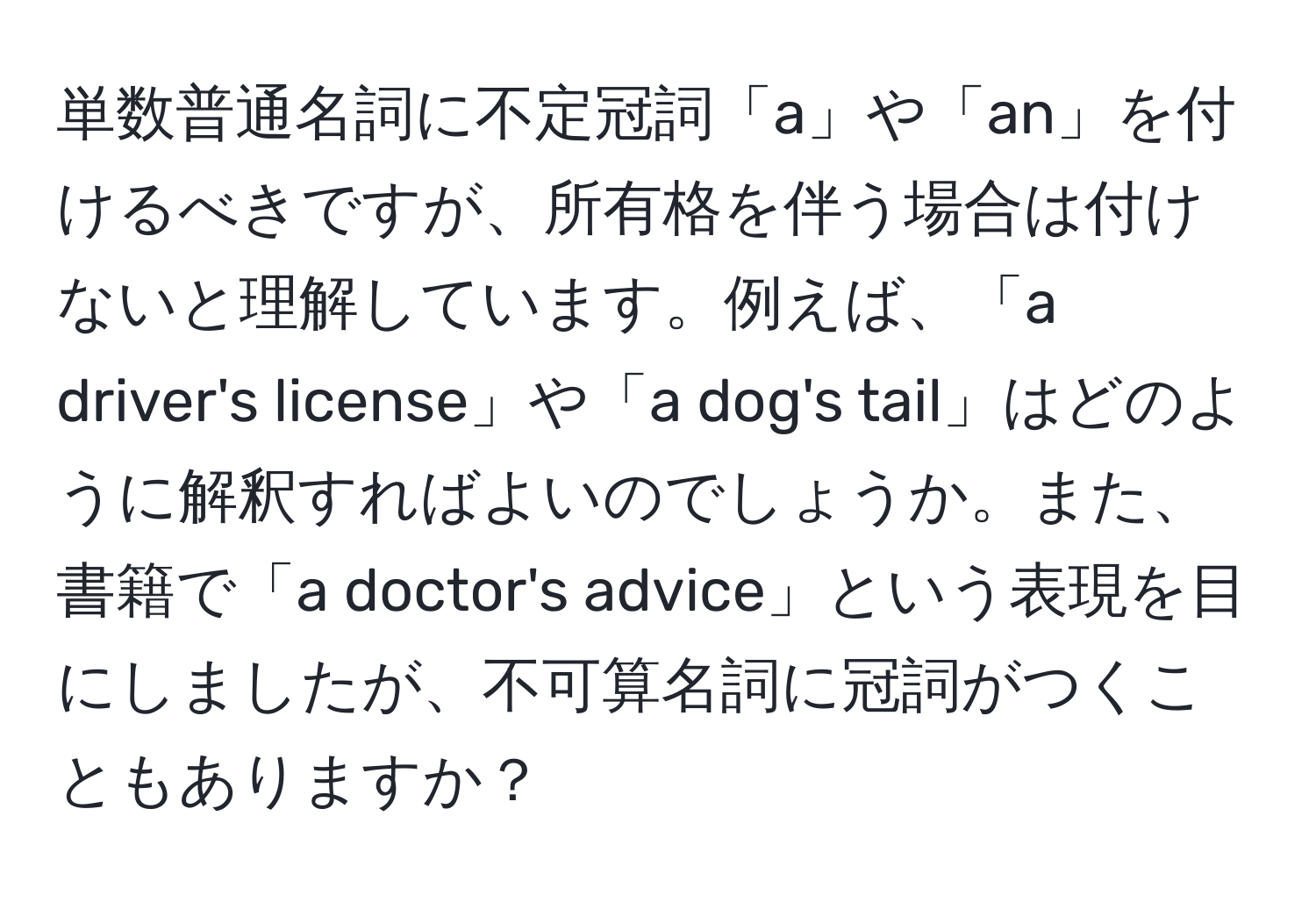 単数普通名詞に不定冠詞「a」や「an」を付けるべきですが、所有格を伴う場合は付けないと理解しています。例えば、「a driver's license」や「a dog's tail」はどのように解釈すればよいのでしょうか。また、書籍で「a doctor's advice」という表現を目にしましたが、不可算名詞に冠詞がつくこともありますか？