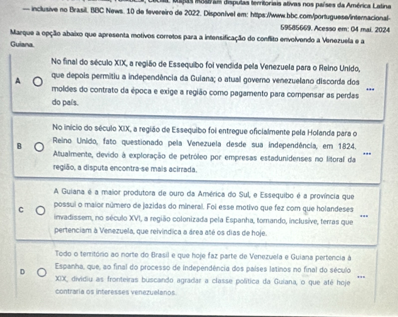 Cecia Mapas mostram disputas territoriais ativas nos países da América Latina
— inclusive no Brasil. BBC News. 10 de fevereiro de 2022. Disponivel em: https://www.bbc.com/portuguese/internacional-
59585669. Acesso em: 04 mai. 2024
Marque a opção abaixo que apresenta motivos corretos para a intensificação do conflito envolvendo a Venezuela e a
Guiana.
No final do século XIX, a região de Essequibo foi vendida pela Venezuela para o Reino Unido,
A que depois permitiu a independência da Guiana; o atual governo venezuelano discorda dos
..
moldes do contrato da época e exige a região como pagamento para compensar as perdas
do país.
No início do século XIX, a região de Essequibo foi entregue oficialmente pela Holanda para o
B  Reino Unido, fato questionado pela Venezuela desde sua independência, em 1824.
.
Atualmente, devido à exploração de petróleo por empresas estadunidenses no litoral da
região, a disputa encontra-se mais acirrada.
A Guiana é a maior produtora de ouro da América do Sul, e Essequibo é a província que
C possui o maior número de jazidas do mineral. Foi esse motivo que fez com que holandeses
..
invadissem, no século XVI, a região colonizada pela Espanha, tornando, inclusive, terras que
pertenciam à Venezuela, que reivindica a área até os dias de hoje.
Todo o território ao norte do Brasil e que hoje faz parte de Venezuela e Guiana pertencia à
D
Espanha, que, ao final do processo de independência dos países latinos no final do século
''
XIX, dividiu as fronteiras buscando agradar a classe política da Guiana, o que até hoje
contraria os interesses venezuelanos.