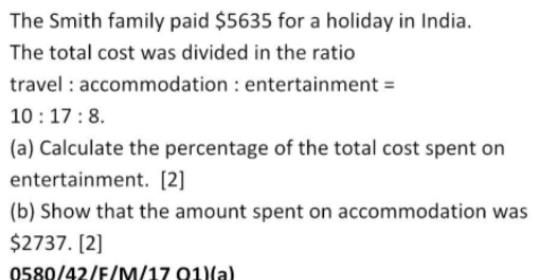 The Smith family paid $5635 for a holiday in India. 
The total cost was divided in the ratio 
travel : accommodation : entertainment =
10:17:8. 
(a) Calculate the percentage of the total cost spent on 
entertainment. [2] 
(b) Show that the amount spent on accommodation was
$2737. [2] 
0580/42/F/M/17 O1)(a)