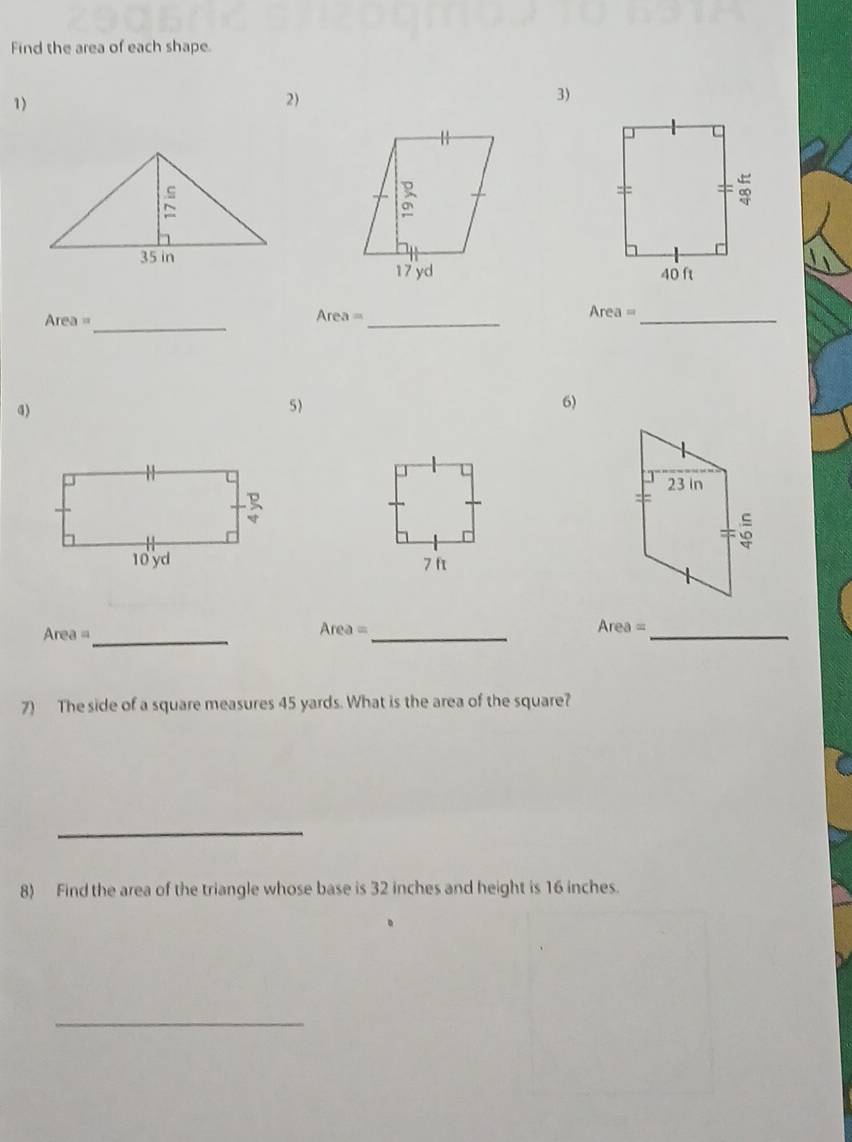 Find the area of each shape 
1) 
2)
17 yd
Area= _ 
_ Area=
Area= _ 
a) 
5) 
6)
23 In
10 yd 7 ft
Area = _ Area =_
Area= _ 
7) The side of a square measures 45 yards. What is the area of the square? 
_ 
8) Find the area of the triangle whose base is 32 inches and height is 16 inches. 
_