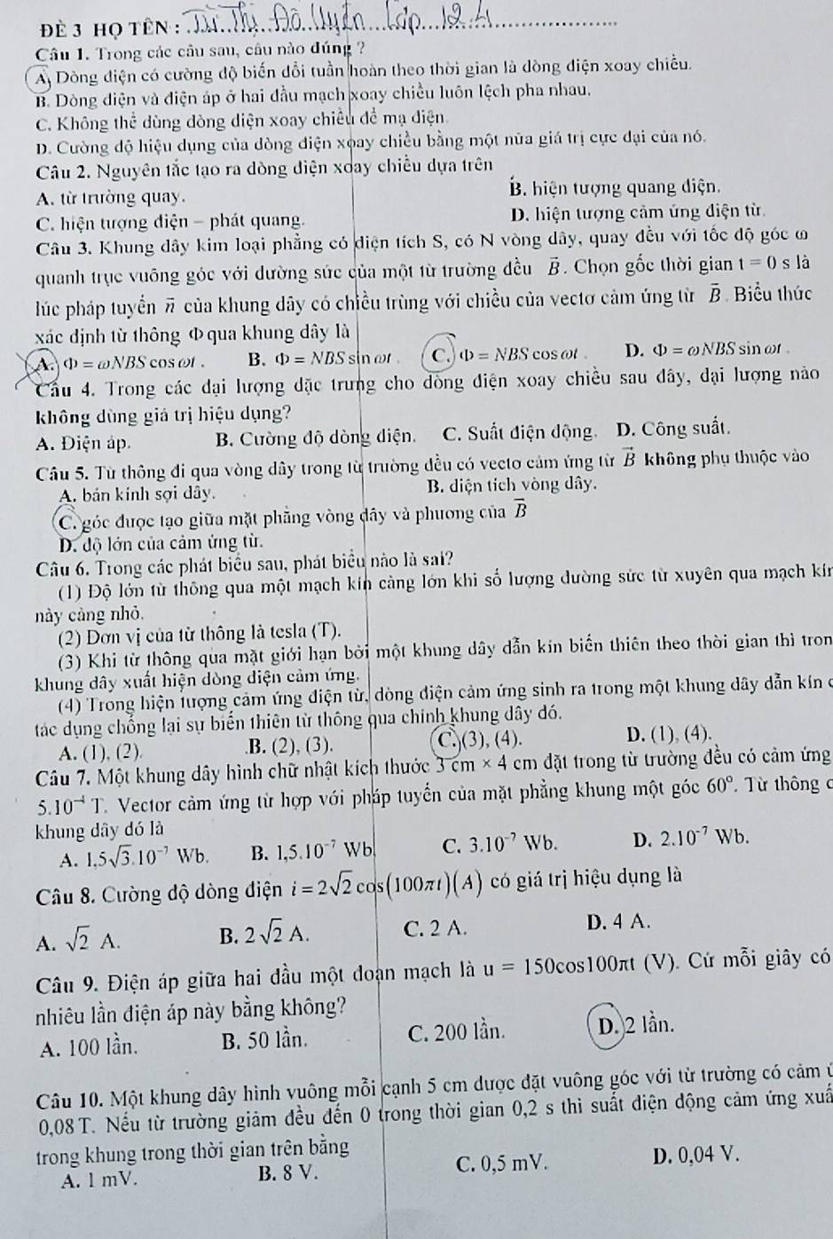 Đè 3 họ Tên :_
Câu 1. Trong các cầu sau, câu nào đúng ?
A Dòng điện có cường độ biến dổi tuần hoàn theo thời gian là dòng điện xoay chiều.
B. Dòng diện và điện áp ở hai đầu mạch xoay chiều luôn lệch pha nhau.
C. Không thể dùng dòng diện xoay chiều để mạ điện
D. Cường độ hiệu dụng của dòng điện xoay chiều bằng một nữa giá trị cực đại của nó.
Câu 2. Nguyên tắc tạo ra dòng diện xoay chiều dựa trên
A. từ trường quay. B. hiện tượng quang điện.
C. hiện tượng điện - phát quang. D. hiện tượng cảm ứng điện từ
Câu 3. Khung dây kim loại phẳng có diện tích S, có N vòng dây, quay đều với tốc độ góc ω
quanh trục vuông góc với dường sức của một từ trường đều vector B. Chọn gốc thời gian t=0 s là
lúc pháp tuyển π của khung dây có chiều trùng với chiều của vectơ cảm ứng từ overline B Biểu thức
xác dịnh từ thông Φ qua khung dây là
A Phi =omega NBScos omega t. B. Phi =NBS sinat . C. Phi =NBS cos at . D. Phi =omega NBS sin ωr .
Cầu 4. Trong các dại lượng đặc trưng cho dòng điện xoay chiều sau đây, đại lượng nào
không dùng giả trị hiệu dụng?
A. Điện áp B. Cường độ dòng diện. C. Suất điện động D. Công suất.
Câu 5. Từ thông đi qua vòng dây trong từ trường đều có vecto cảm ứng từ vector B không phụ thuộc vào
A. bán kính sợi dây. B. diện tích vòng dây.
C. góc được tạo giữa mặt phãng vòng dây và phương của overline B
D. độ lớn của cảm ứng từ.
Câu 6. Trong các phát biểu sau, phát biểu nào là sai?
(1) Độ lớn từ thông qua một mạch kín càng lớn khi số lượng dường sức từ xuyên qua mạch kín
này cảng nhỏ.
(2) Dơn vị của từ thông là tesla (T).
(3) Khi từ thông qua mặt giới hạn bởi một khung dây dẫn kín biến thiên theo thời gian thì tron
khung dây xuất hiện dòng diện cảm ứng.
(4) Trong hiện lượng cảm ứng điện từ, dòng điện cảm ứng sinh ra trong một khung đây dẫn kín ở
tác dụng chống lại sự biến thiên từ thông qua chính khung dây đó.
A. (1), (2). .B. (2), (3). C.(3), (4). D. (1), (4).
Câu 7. Một khung dây hình chữ nhật kích thước 3cm* 4 cm đặt trong từ trường đều có cảm ứng
5.10^(-4)T C. Vector cảm ứng từ hợp với pháp tuyển của mặt phẳng khung một góc 60° Từ thông c
khung dây dó là
A. 1,5sqrt(3).10^(-7)Wb. B. 1,5.10^(-7)Wb C. 3.10^(-7)Wb. D. 2.10^(-7)Wb.
Câu 8. Cường độ dòng điện i=2sqrt(2)cos (100π t)(A) có giá trị hiệu dụng là
A. sqrt(2)A.
B. 2sqrt(2)A. C. 2 A. D. 4 A.
Câu 9. Điện áp giữa hai đầu một doạn mạch là u=150cos 100π t (V). Cứ mỗi giây có
nhiêu lần điện áp này bằng không?
A. 100 lần. B. 50 lần. C. 200 lần. D. 2 lần.
Câu 10. Một khung dây hình vuông mỗi cạnh 5 cm được đặt vuông góc với từ trường có cảm ở
0,08 T. Nếu từ trường giảm đều đến 0 trong thời gian 0,2 s thì suất điện động cảm ứng xuấ
trong khung trong thời gian trên bằng
A. l mV. B. 8 V. C. 0,5 mV. D. 0,04 V.