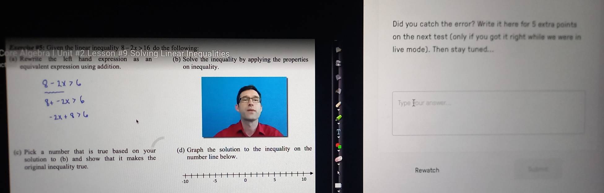 Did you catch the error? Write it here for 5 extra points 
on the next test (only if you got it right while we were in 
Excreie #5: Given the linear inequality 8- 2x >16 do the following: live mode). Then stay tuned... 
nequalities 
s) Rewrite the left hand expression as an (b) Solve the inequality by applying the properties 
equivalent expression using addition. on inequality 
Type Iour answer. 
(c) Pick a number that is true based on your (d) Graph the solution to the inequality on the 
solution to (b) and show that it makes the number line below. 
original inequality true.Rewatch Submt