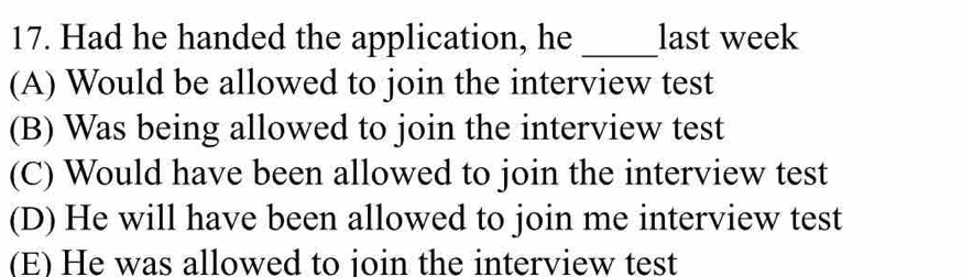 Had he handed the application, he _last week
(A) Would be allowed to join the interview test
(B) Was being allowed to join the interview test
(C) Would have been allowed to join the interview test
(D) He will have been allowed to join me interview test
(E) He was allowed to join the interview test