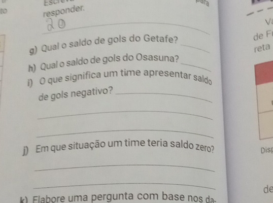 t0 responder. Escre 
para 
_ 
g) Qual o saldo de gols do Getafe?_ 
de F 
reta 
h) Qual o saldo de gols do Osasuna?_ 
i) O que significa um time apresentar saldo 
de gols negativo?_ 
_ 
_ 
j) Em que situação um time teria saldo zero? Disp 
_ 
_ 
de 
k ) Elabore uma pergunta com base nos da