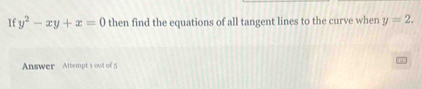 If y^2-xy+x=0 then find the equations of all tangent lines to the curve when y=2. 
Answer Attempt 1 out of 5