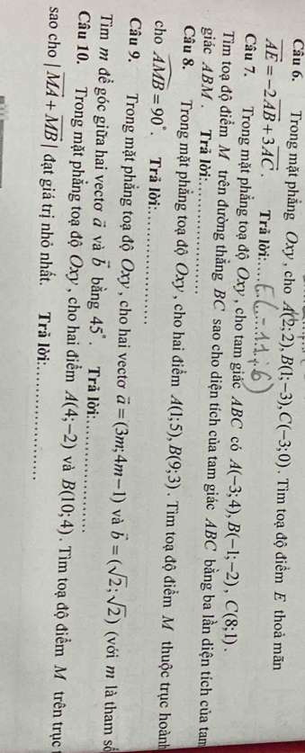 Trong mặt phẳng Oxy, cho A(2;2), B(1;-3), C(-3;0). Tìm toạ độ điểm E thoả mãn
vector AE=-2vector AB+3vector AC. Trả lời:... 
Câu 7. Trong mặt phẳng toạ độ Oxy , cho tam giác ABC có A(-3;4), B(-1;-2), C(8;1). 
Tiìm toạ độ điểm Môtrên đường thẳng BC sao cho diện tích của tam giác ABC bằng ba lần diện tích của tam 
giác ABM. Trã lời:_ 
Câu 8. Trong mặt phẳng toạ độ Oxy , cho hai điểm A(1;5), B(9;3). Tìm toạ độ điểm M thuộc trục hoành 
cho widehat AMB=90° Trã lời:_ 
Câu 9. Trong mặt phẳng toạ độ Oxy , cho hai vectơ vector a=(3m;4m-1) và vector b=(sqrt(2);sqrt(2)) (với m là tham số 
Tìm m đề góc giữa hai vectơ # và vector b bằng 45°.Trả lời: 
Câu 10. Trong mặt phẳng toạ độ Oxy, cho hai điểm A(4;-2) và_ B(10;4). Tìm toạ độ điểm M. trên trục 
sao cho |vector MA+vector MB| đạt giá trị nhỏ nhất. Trã lời:_