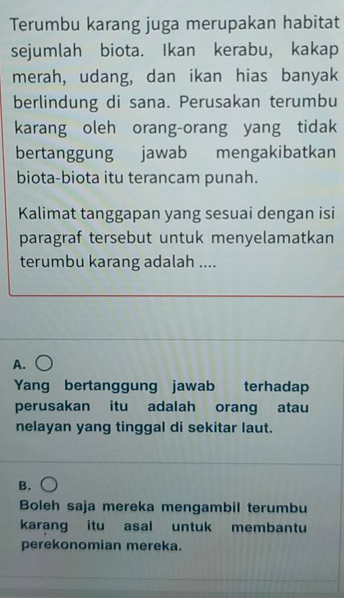 Terumbu karang juga merupakan habitat
sejumlah biota. Ikan kerabu, kakap
merah, udang, dan ikan hias banyak
berlindung di sana. Perusakan terumbu
karang oleh orang-orang yang tidak
bertanggung jawab mengakibatkan
biota-biota itu terancam punah.
Kalimat tanggapan yang sesuai dengan isi
paragraf tersebut untuk menyelamatkan
terumbu karang adalah ....
A.
Yang bertanggung jawab terhadap
perusakan itu adalah orang atau
nelayan yang tinggal di sekitar laut.
B.
Boleh saja mereka mengambil terumbu
karang itu asal untuk membantu
perekonomian mereka.