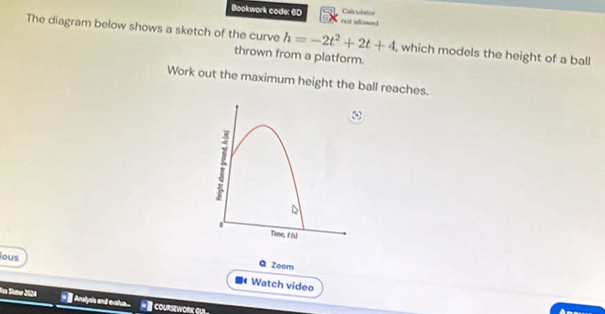 Calculator 
Bookwork code: 60 not allowed 
The diagram below shows a sketch of the curve h=-2t^2+2t+4 , which models the height of a ball 
thrown from a platform. 
Work out the maximum height the ball reaches. 
Q Zoom 
ous Watch video 
In Sieter 2004 == Analysis and evalua.. W courseWork GR