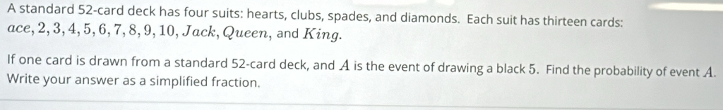 A standard 52 -card deck has four suits: hearts, clubs, spades, and diamonds. Each suit has thirteen cards: 
ace, 2, 3, 4, 5, 6, 7, 8, 9, 10, Jack, Queen, and King. 
If one card is drawn from a standard 52 -card deck, and A is the event of drawing a black 5. Find the probability of event A. 
Write your answer as a simplified fraction.