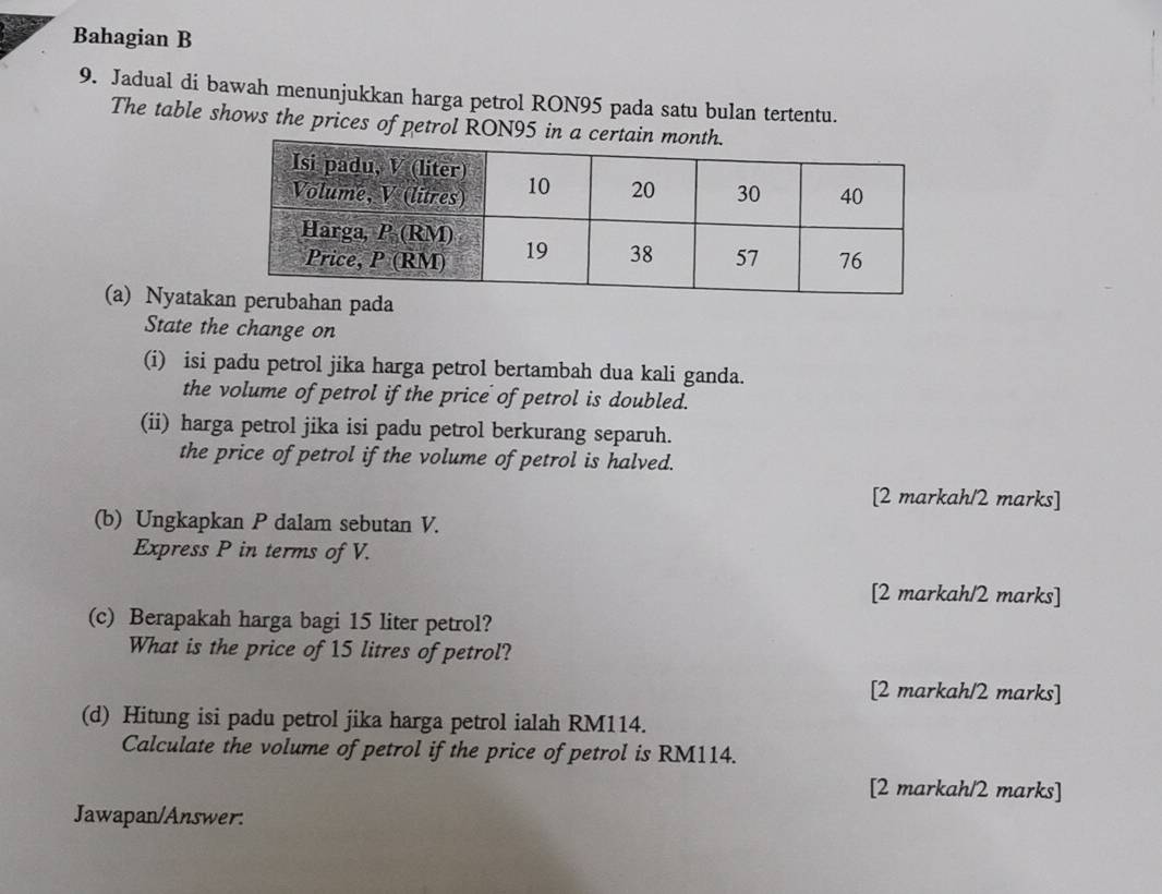 Bahagian B
9. Jadual di bawah menunjukkan harga petrol RON95 pada satu bulan tertentu.
The table shows the prices of petrol RON95 in a certain 
(a) Nyatak
State the change on
(i) isi padu petrol jika harga petrol bertambah dua kali ganda.
the volume of petrol if the price of petrol is doubled.
(ii) harga petrol jika isi padu petrol berkurang separuh.
the price of petrol if the volume of petrol is halved.
[2 markah/2 marks]
(b) Ungkapkan P dalam sebutan V.
Express P in terms of V.
[2 markah/2 marks]
(c) Berapakah harga bagi 15 liter petrol?
What is the price of 15 litres of petrol?
[2 markah/2 marks]
(d) Hitung isi padu petrol jika harga petrol ialah RM114.
Calculate the volume of petrol if the price of petrol is RM114.
[2 markah/2 marks]
Jawapan/Answer: