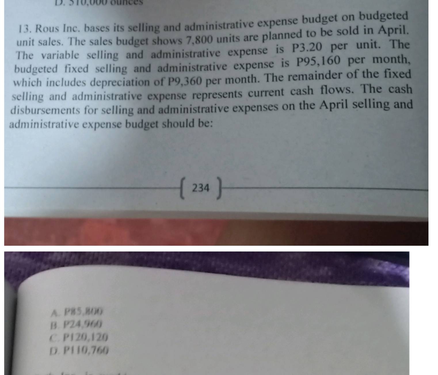 5 10,000 ounces
13. Rous Inc. bases its selling and administrative expense budget on budgeted
unit sales. The sales budget shows 7,800 units are planned to be sold in April.
The variable selling and administrative expense is P3.20 per unit. The
budgeted fixed selling and administrative expense is P95,160 per month,
which includes depreciation of P9,360 per month. The remainder of the fixed
selling and administrative expense represents current cash flows. The cash
disbursements for selling and administrative expenses on the April selling and
administrative expense budget should be:
 234 
A. P85,800
B. P24,960
C. P120,120
D. P110,760