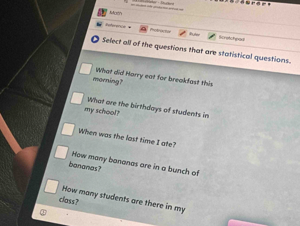 wn-student-mfe-production.smbost.net c Maker - Stuen 
Math 
Reference Protractor Ruler Scratchpad 
Select all of the questions that are statistical questions. 
What did Harry eat for breakfast this 
morning? 
What are the birthdays of students in 
my school? 
When was the last time I ate? 
How many bananas are in a bunch of 
bananas? 
How many students are there in my 
class?