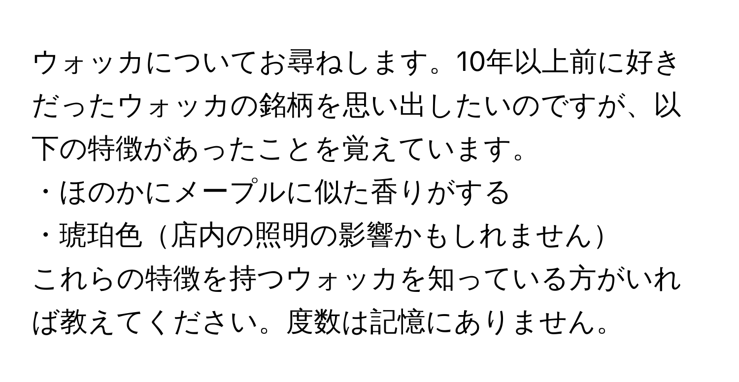 ウォッカについてお尋ねします。10年以上前に好きだったウォッカの銘柄を思い出したいのですが、以下の特徴があったことを覚えています。  
・ほのかにメープルに似た香りがする  
・琥珀色店内の照明の影響かもしれません  
これらの特徴を持つウォッカを知っている方がいれば教えてください。度数は記憶にありません。