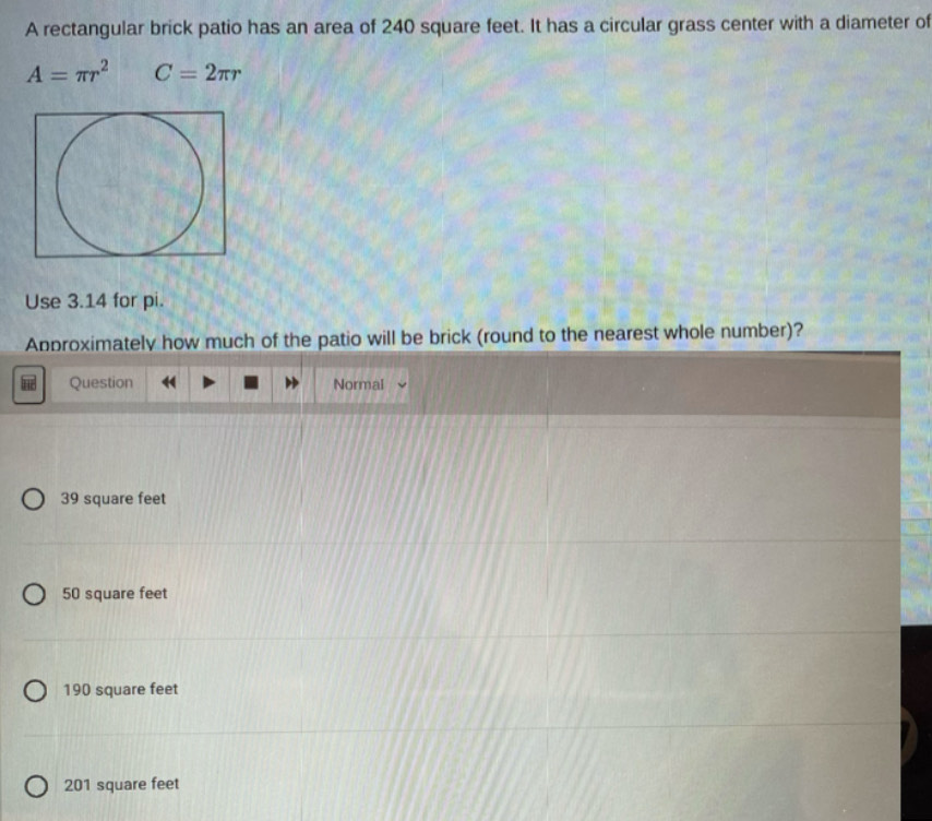 A rectangular brick patio has an area of 240 square feet. It has a circular grass center with a diameter of
A=π r^2 C=2π r
Use 3.14 for pi.
Approximately how much of the patio will be brick (round to the nearest whole number)?
Question Normal
39 square feet
50 square feet
190 square feet
201 square feet