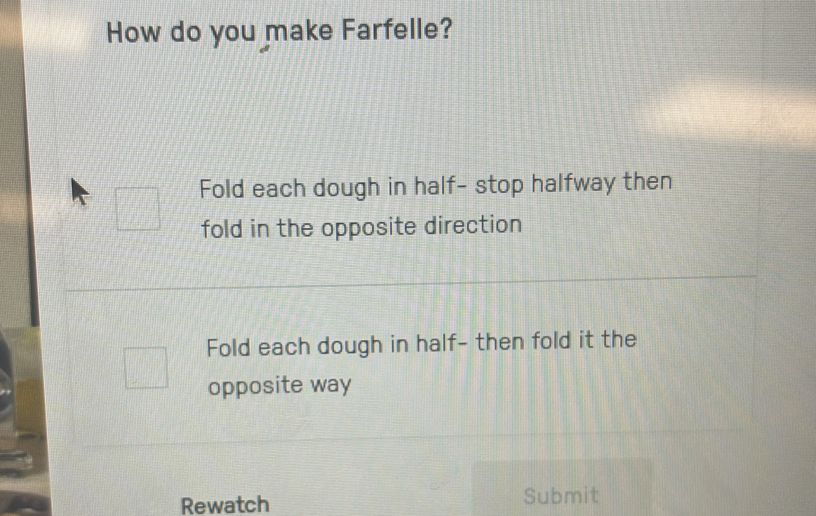 How do you make Farfelle?
Fold each dough in half- stop halfway then
fold in the opposite direction
Fold each dough in half- then fold it the
opposite way
Rewatch
Submit