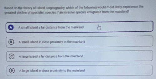 Based on the theory of island biogeography, which of the following would most likely experience the
greatest decline of specialist species if an invasive species emigrated from the mainland?
A small island a far distance from the mainland
B A small island in close proximity to the mainland
C A large island a far distance from the mainland
D ) A large island in close proximity to the mainland