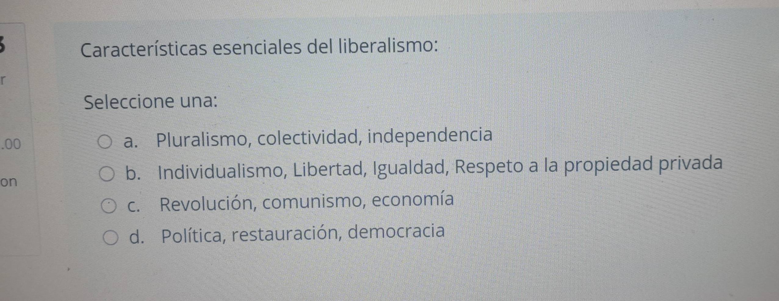 Características esenciales del liberalismo:
r
Seleccione una:
.00 a. Pluralismo, colectividad, independencia
on
b. Individualismo, Libertad, Igualdad, Respeto a la propiedad privada
c. Revolución, comunismo, economía
d. Política, restauración, democracia